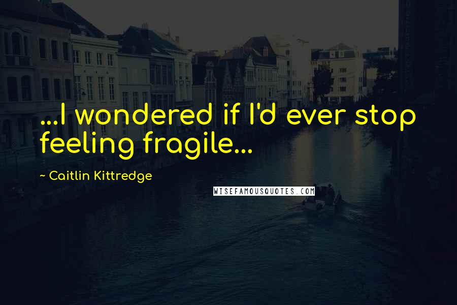 Caitlin Kittredge Quotes: ...I wondered if I'd ever stop feeling fragile...