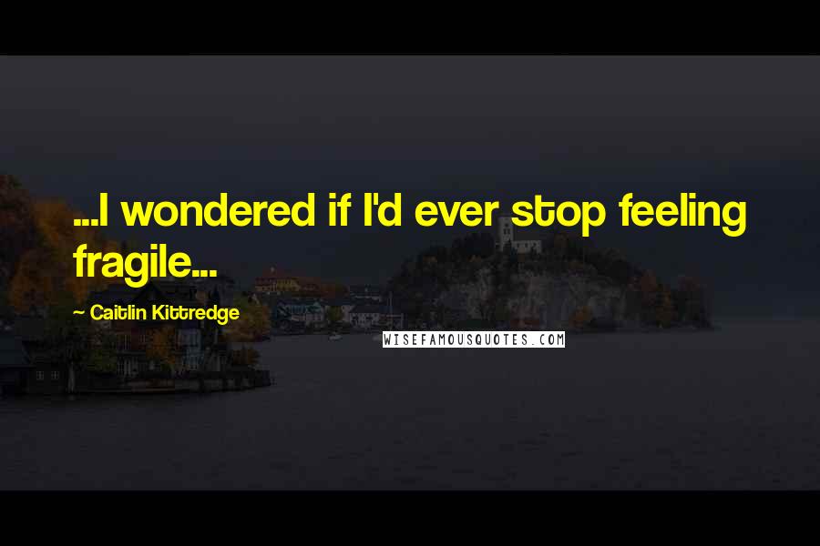 Caitlin Kittredge Quotes: ...I wondered if I'd ever stop feeling fragile...