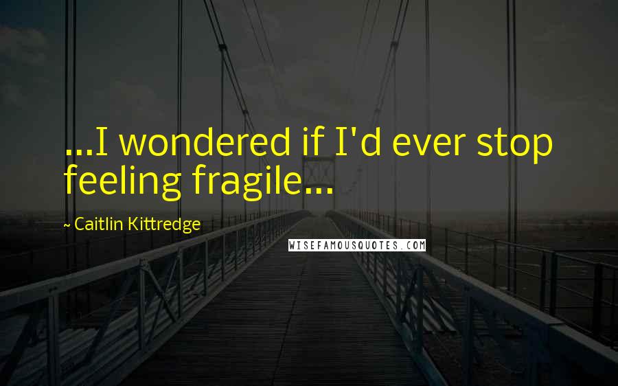 Caitlin Kittredge Quotes: ...I wondered if I'd ever stop feeling fragile...