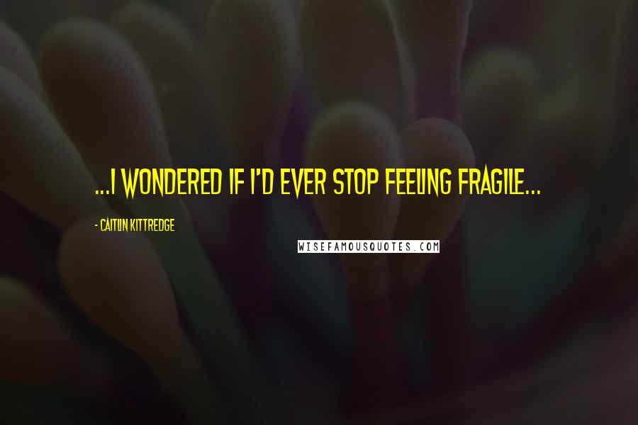 Caitlin Kittredge Quotes: ...I wondered if I'd ever stop feeling fragile...