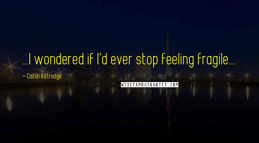 Caitlin Kittredge Quotes: ...I wondered if I'd ever stop feeling fragile...