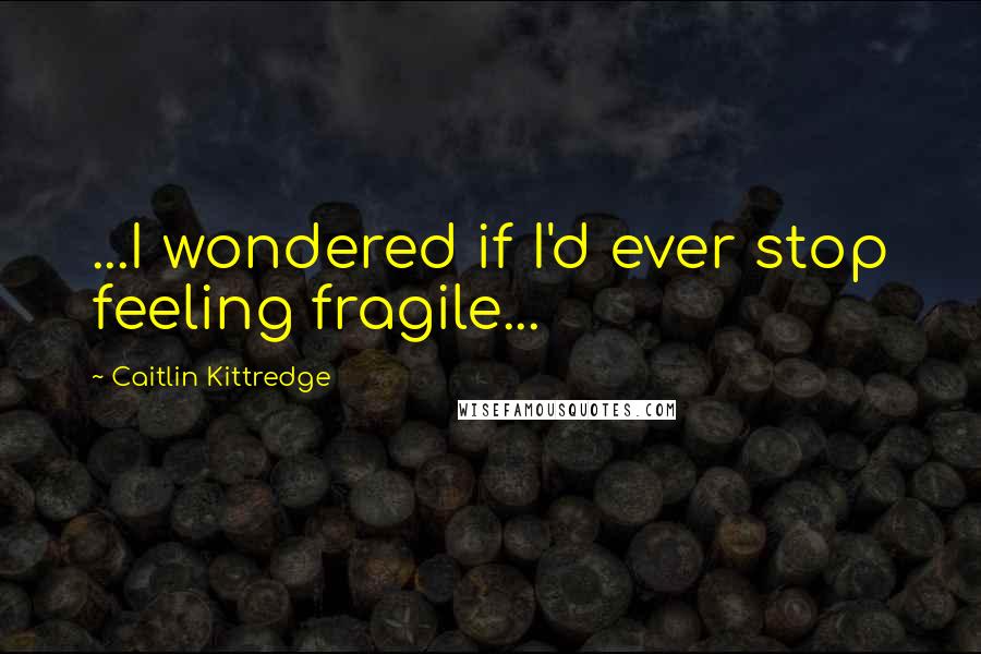 Caitlin Kittredge Quotes: ...I wondered if I'd ever stop feeling fragile...