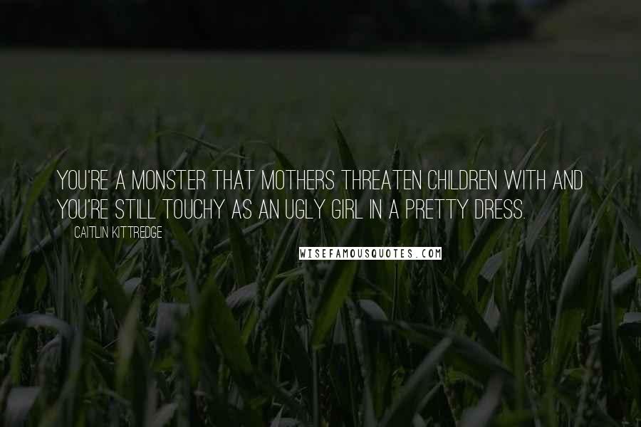 Caitlin Kittredge Quotes: You're a monster that mothers threaten children with and you're still touchy as an ugly girl in a pretty dress.