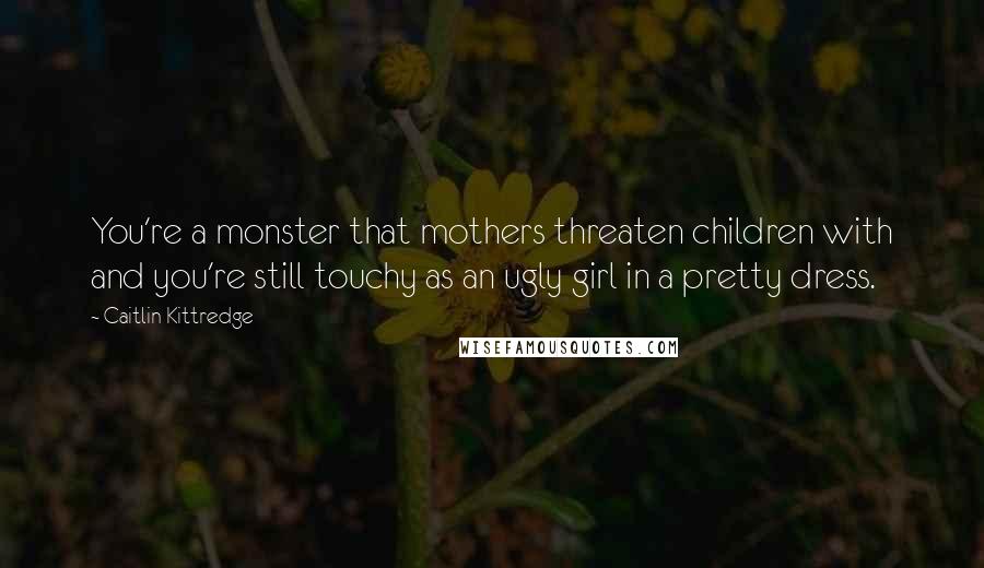 Caitlin Kittredge Quotes: You're a monster that mothers threaten children with and you're still touchy as an ugly girl in a pretty dress.