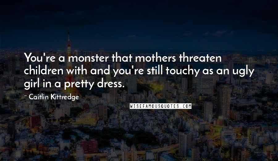 Caitlin Kittredge Quotes: You're a monster that mothers threaten children with and you're still touchy as an ugly girl in a pretty dress.