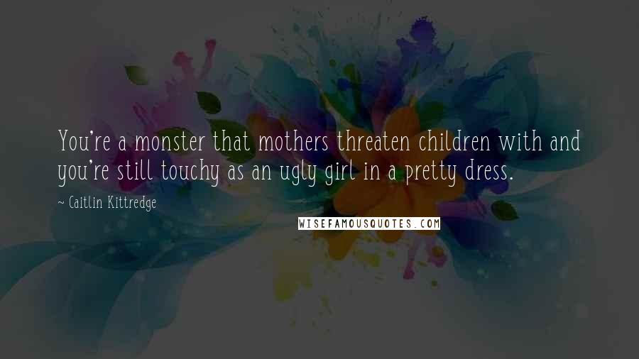 Caitlin Kittredge Quotes: You're a monster that mothers threaten children with and you're still touchy as an ugly girl in a pretty dress.