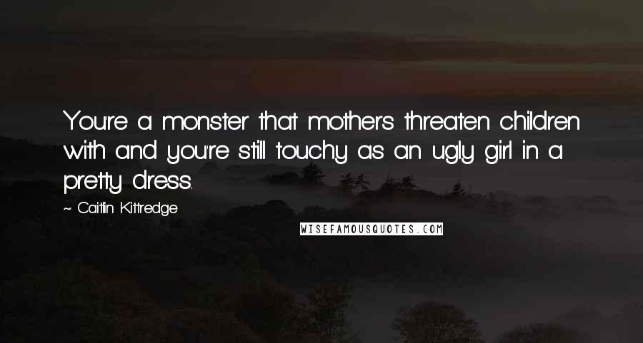 Caitlin Kittredge Quotes: You're a monster that mothers threaten children with and you're still touchy as an ugly girl in a pretty dress.