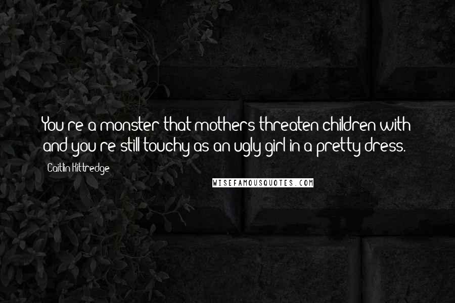 Caitlin Kittredge Quotes: You're a monster that mothers threaten children with and you're still touchy as an ugly girl in a pretty dress.