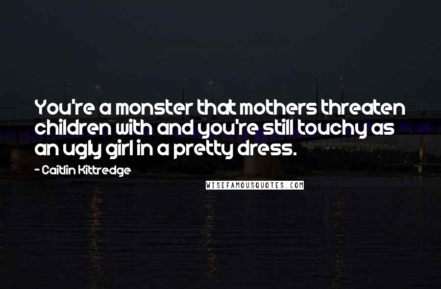 Caitlin Kittredge Quotes: You're a monster that mothers threaten children with and you're still touchy as an ugly girl in a pretty dress.