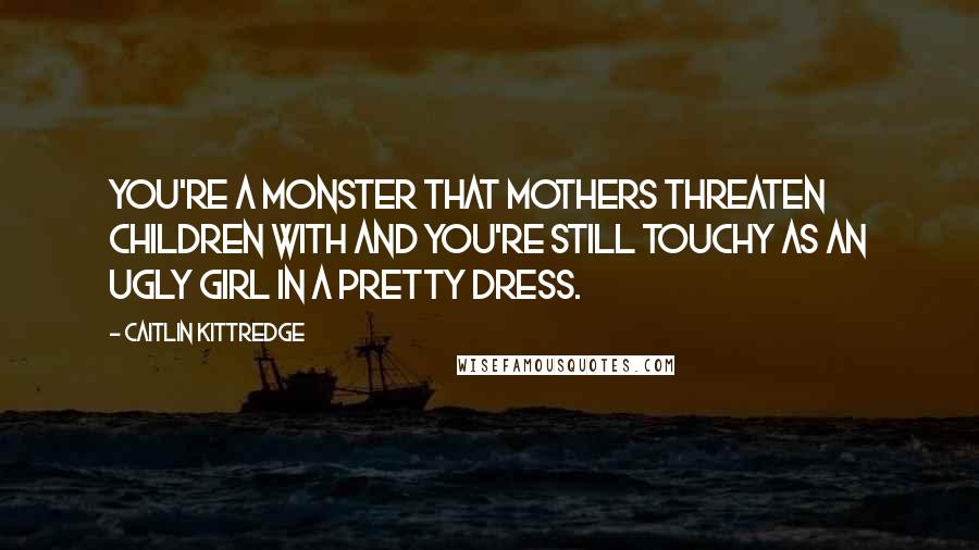 Caitlin Kittredge Quotes: You're a monster that mothers threaten children with and you're still touchy as an ugly girl in a pretty dress.