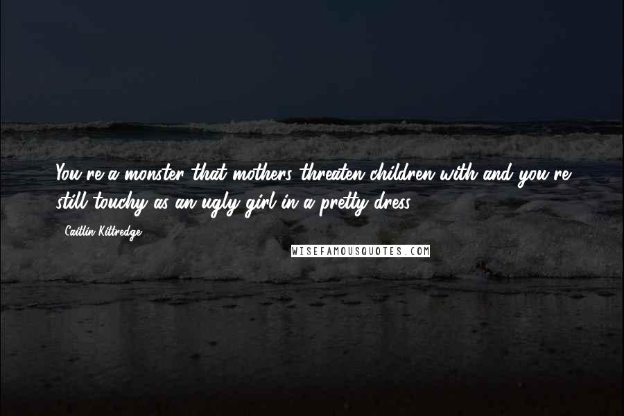 Caitlin Kittredge Quotes: You're a monster that mothers threaten children with and you're still touchy as an ugly girl in a pretty dress.