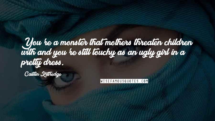 Caitlin Kittredge Quotes: You're a monster that mothers threaten children with and you're still touchy as an ugly girl in a pretty dress.