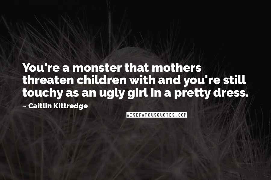 Caitlin Kittredge Quotes: You're a monster that mothers threaten children with and you're still touchy as an ugly girl in a pretty dress.