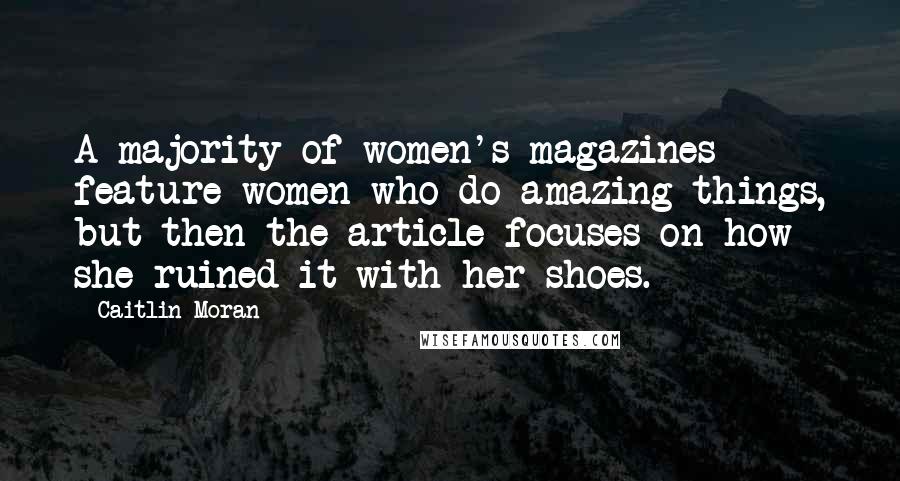 Caitlin Moran Quotes: A majority of women's magazines feature women who do amazing things, but then the article focuses on how she ruined it with her shoes.