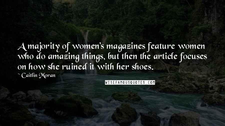 Caitlin Moran Quotes: A majority of women's magazines feature women who do amazing things, but then the article focuses on how she ruined it with her shoes.