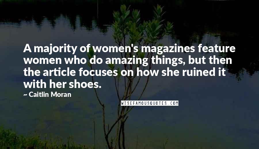 Caitlin Moran Quotes: A majority of women's magazines feature women who do amazing things, but then the article focuses on how she ruined it with her shoes.