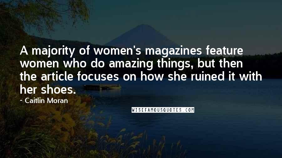 Caitlin Moran Quotes: A majority of women's magazines feature women who do amazing things, but then the article focuses on how she ruined it with her shoes.