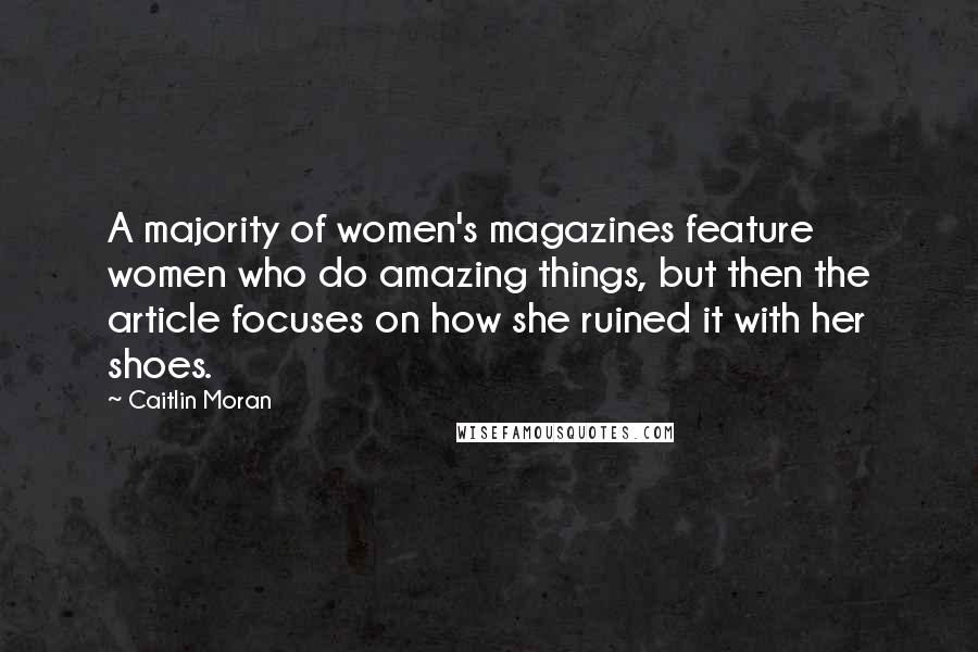 Caitlin Moran Quotes: A majority of women's magazines feature women who do amazing things, but then the article focuses on how she ruined it with her shoes.