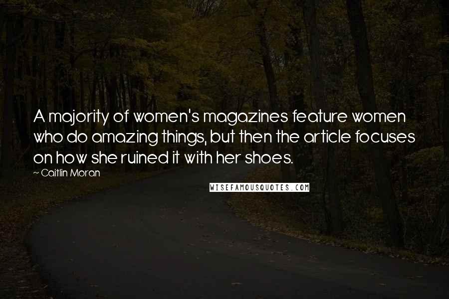 Caitlin Moran Quotes: A majority of women's magazines feature women who do amazing things, but then the article focuses on how she ruined it with her shoes.