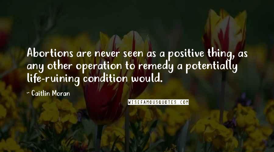 Caitlin Moran Quotes: Abortions are never seen as a positive thing, as any other operation to remedy a potentially life-ruining condition would.