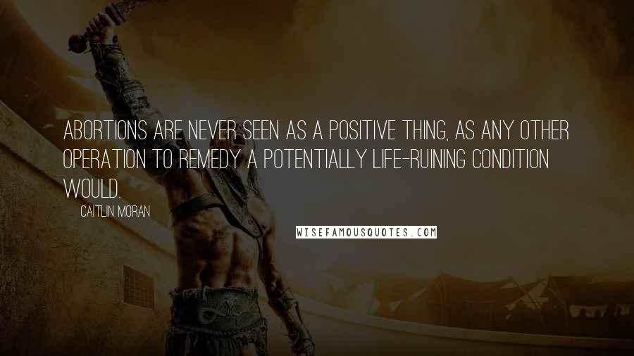 Caitlin Moran Quotes: Abortions are never seen as a positive thing, as any other operation to remedy a potentially life-ruining condition would.