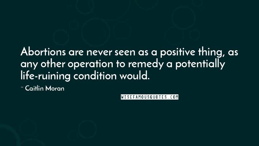 Caitlin Moran Quotes: Abortions are never seen as a positive thing, as any other operation to remedy a potentially life-ruining condition would.