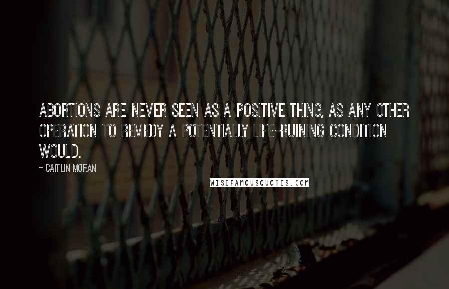 Caitlin Moran Quotes: Abortions are never seen as a positive thing, as any other operation to remedy a potentially life-ruining condition would.