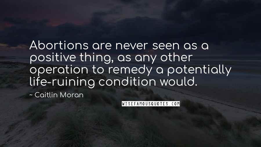 Caitlin Moran Quotes: Abortions are never seen as a positive thing, as any other operation to remedy a potentially life-ruining condition would.