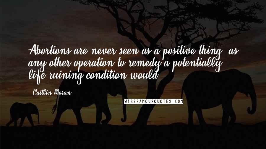 Caitlin Moran Quotes: Abortions are never seen as a positive thing, as any other operation to remedy a potentially life-ruining condition would.