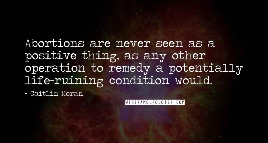 Caitlin Moran Quotes: Abortions are never seen as a positive thing, as any other operation to remedy a potentially life-ruining condition would.