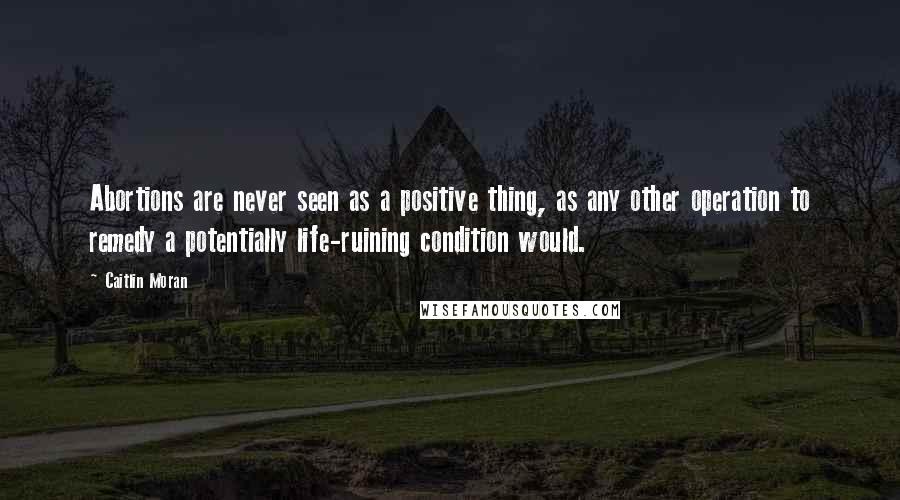 Caitlin Moran Quotes: Abortions are never seen as a positive thing, as any other operation to remedy a potentially life-ruining condition would.