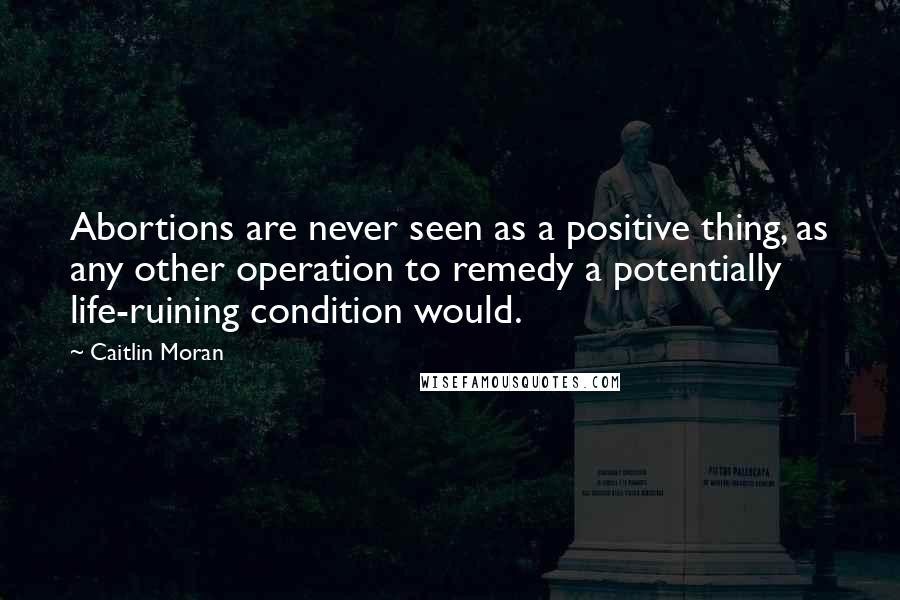 Caitlin Moran Quotes: Abortions are never seen as a positive thing, as any other operation to remedy a potentially life-ruining condition would.