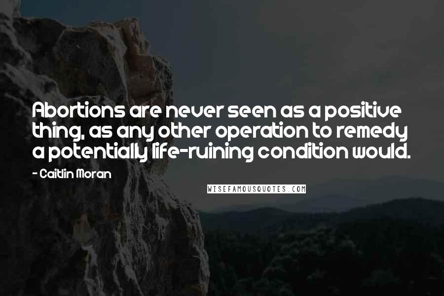 Caitlin Moran Quotes: Abortions are never seen as a positive thing, as any other operation to remedy a potentially life-ruining condition would.
