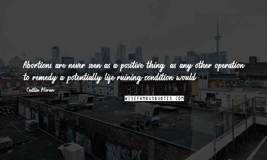 Caitlin Moran Quotes: Abortions are never seen as a positive thing, as any other operation to remedy a potentially life-ruining condition would.