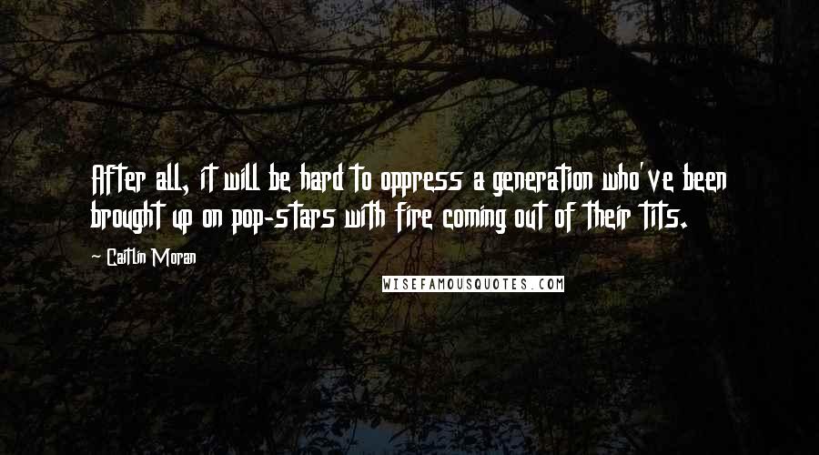 Caitlin Moran Quotes: After all, it will be hard to oppress a generation who've been brought up on pop-stars with fire coming out of their tits.