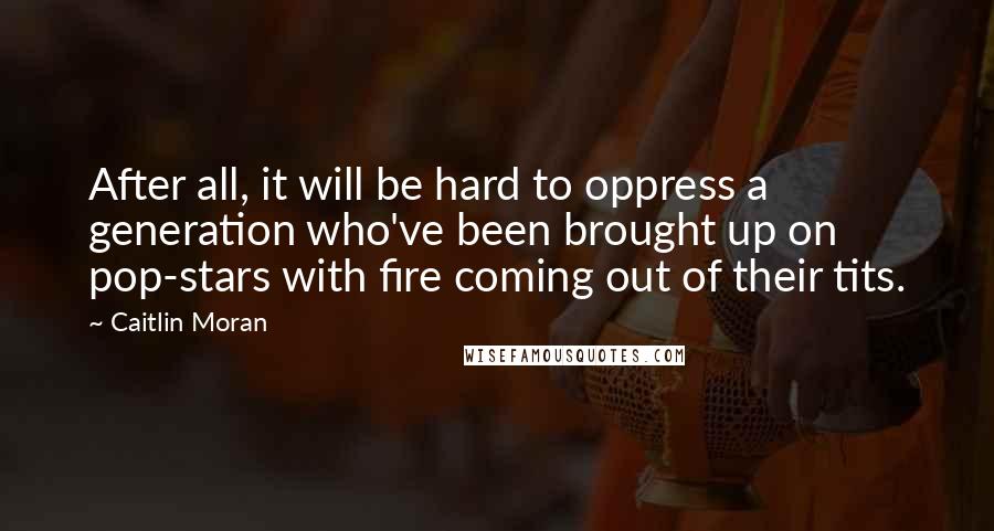Caitlin Moran Quotes: After all, it will be hard to oppress a generation who've been brought up on pop-stars with fire coming out of their tits.