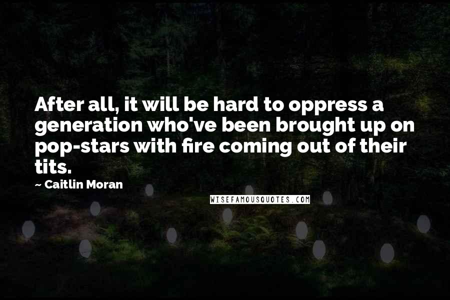 Caitlin Moran Quotes: After all, it will be hard to oppress a generation who've been brought up on pop-stars with fire coming out of their tits.