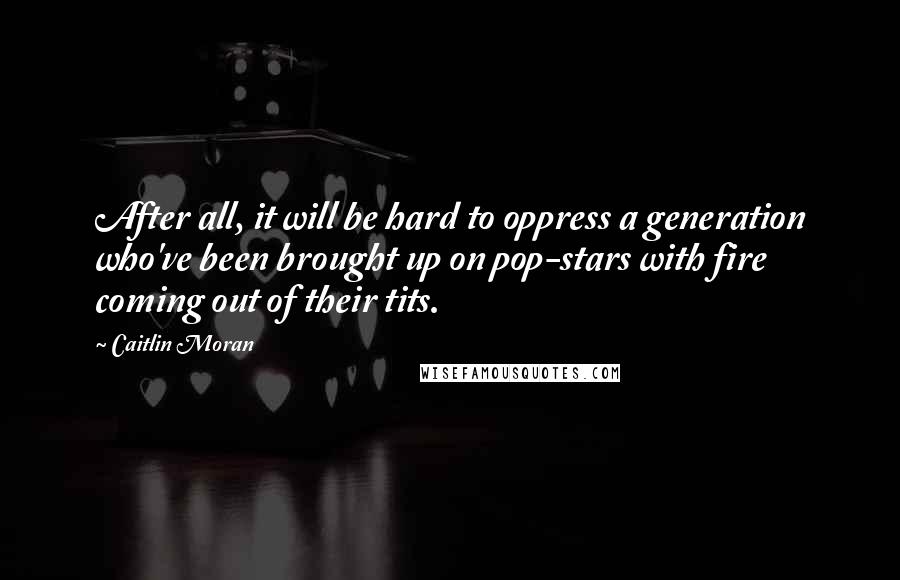 Caitlin Moran Quotes: After all, it will be hard to oppress a generation who've been brought up on pop-stars with fire coming out of their tits.