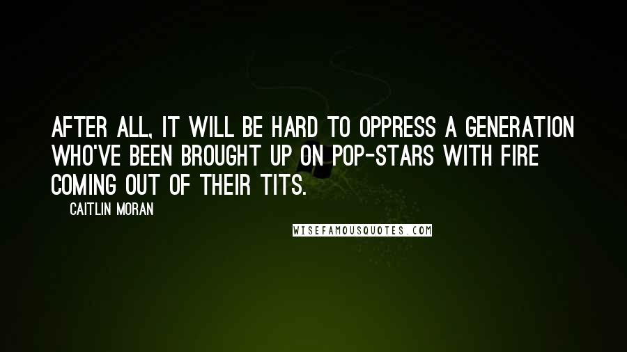 Caitlin Moran Quotes: After all, it will be hard to oppress a generation who've been brought up on pop-stars with fire coming out of their tits.