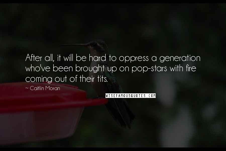 Caitlin Moran Quotes: After all, it will be hard to oppress a generation who've been brought up on pop-stars with fire coming out of their tits.