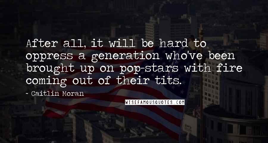 Caitlin Moran Quotes: After all, it will be hard to oppress a generation who've been brought up on pop-stars with fire coming out of their tits.