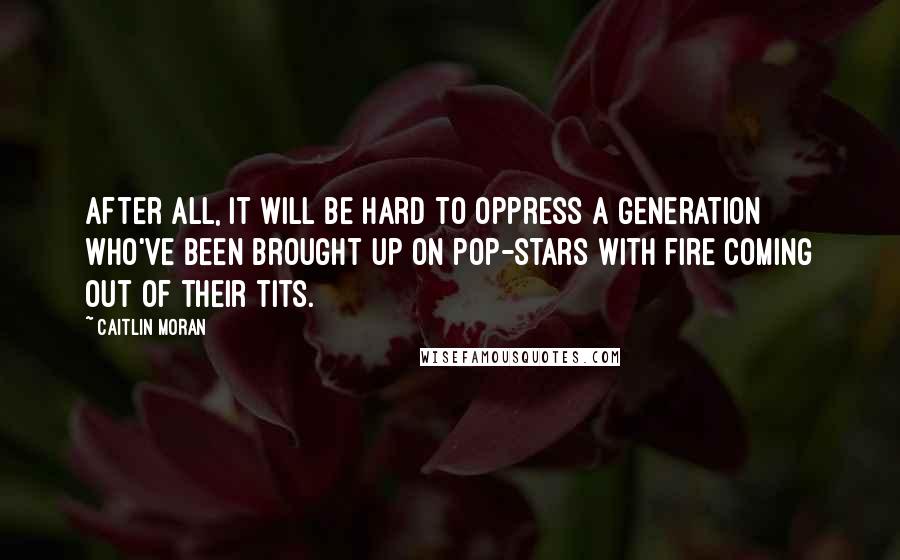 Caitlin Moran Quotes: After all, it will be hard to oppress a generation who've been brought up on pop-stars with fire coming out of their tits.