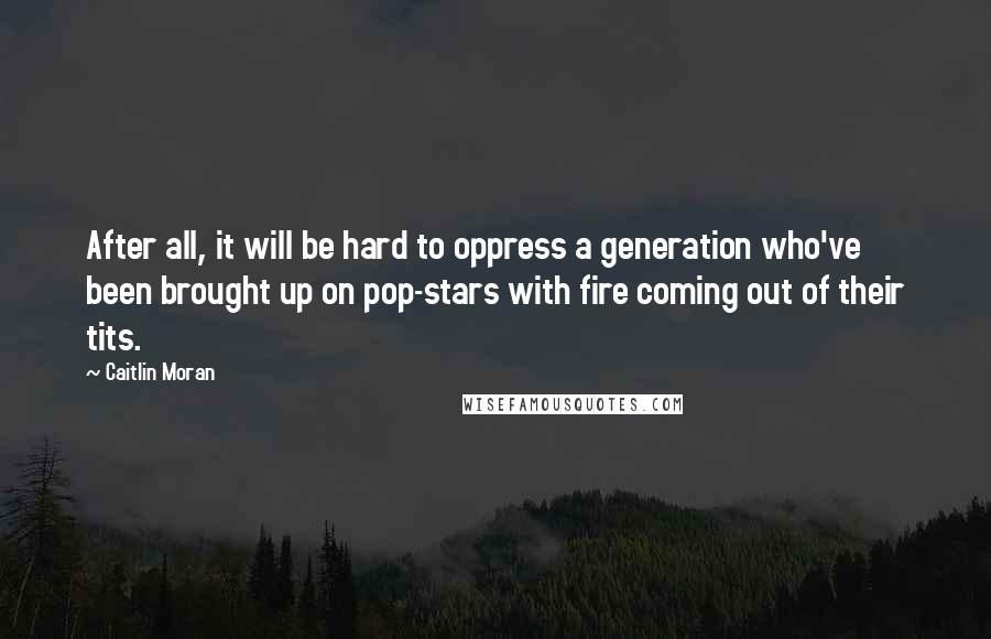 Caitlin Moran Quotes: After all, it will be hard to oppress a generation who've been brought up on pop-stars with fire coming out of their tits.