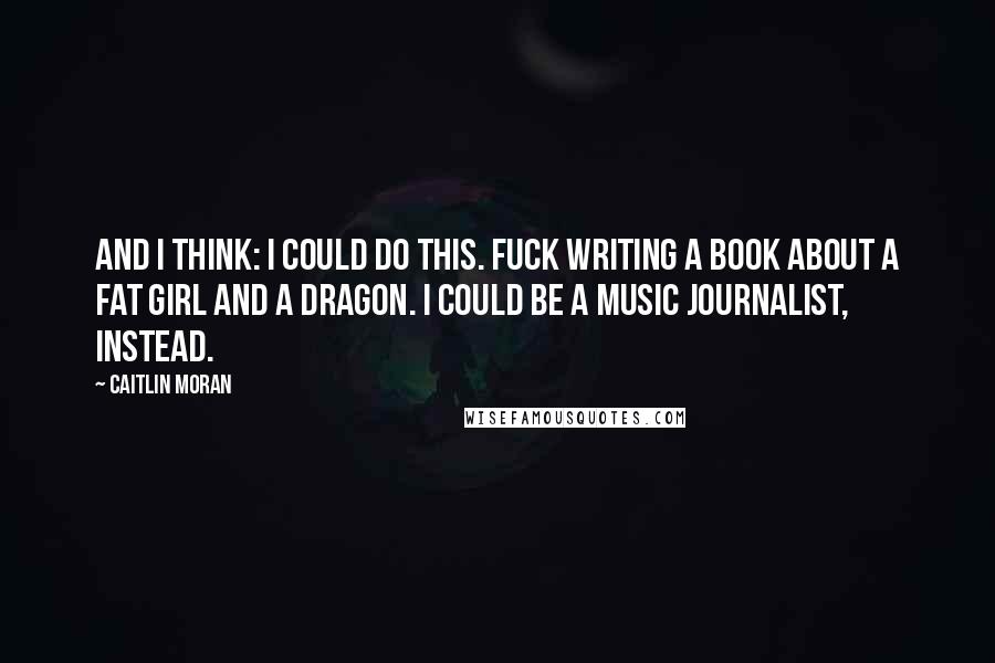 Caitlin Moran Quotes: And I think: I could do this. Fuck writing a book about a fat girl and a dragon. I could be a music journalist, instead.