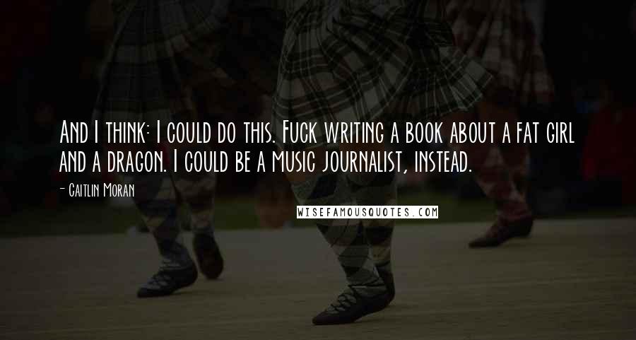 Caitlin Moran Quotes: And I think: I could do this. Fuck writing a book about a fat girl and a dragon. I could be a music journalist, instead.