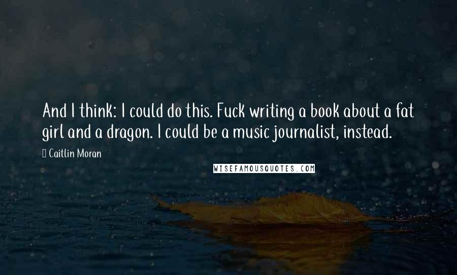 Caitlin Moran Quotes: And I think: I could do this. Fuck writing a book about a fat girl and a dragon. I could be a music journalist, instead.