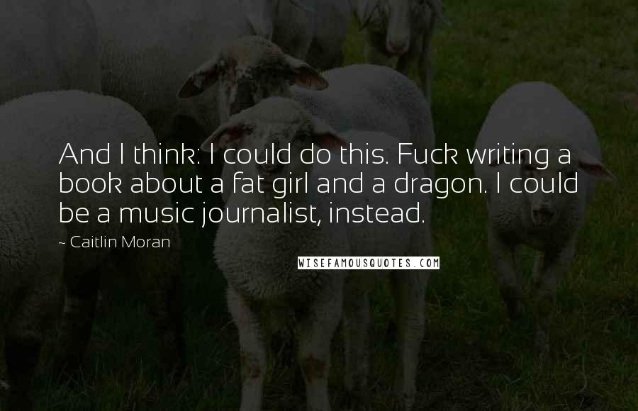 Caitlin Moran Quotes: And I think: I could do this. Fuck writing a book about a fat girl and a dragon. I could be a music journalist, instead.