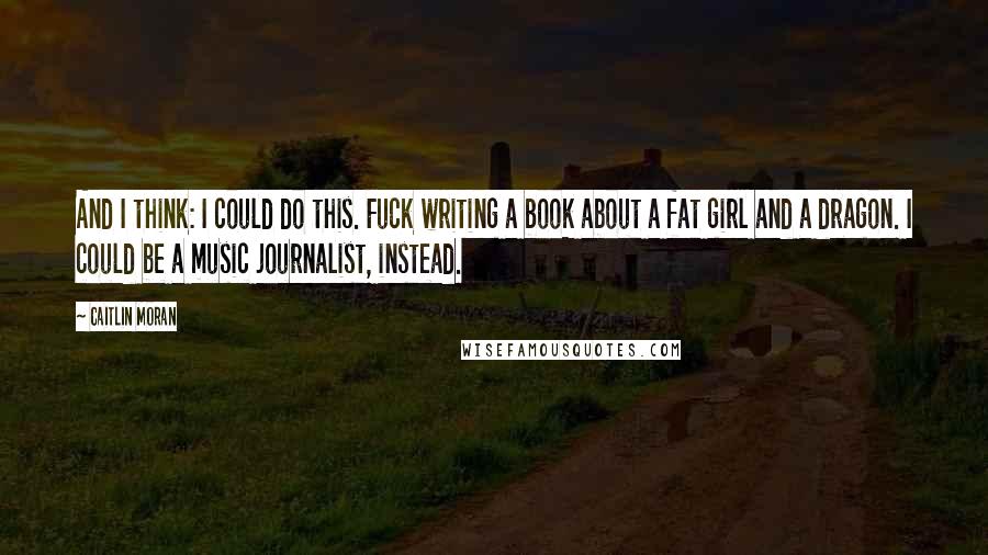 Caitlin Moran Quotes: And I think: I could do this. Fuck writing a book about a fat girl and a dragon. I could be a music journalist, instead.