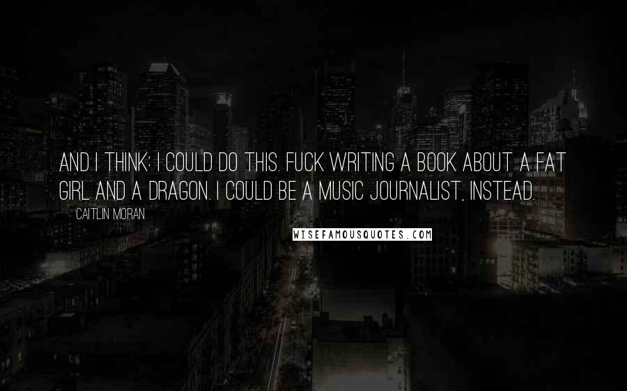 Caitlin Moran Quotes: And I think: I could do this. Fuck writing a book about a fat girl and a dragon. I could be a music journalist, instead.