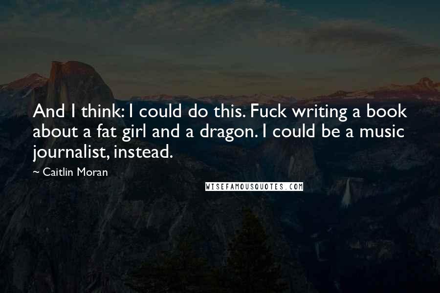 Caitlin Moran Quotes: And I think: I could do this. Fuck writing a book about a fat girl and a dragon. I could be a music journalist, instead.